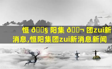 恒 🐧 阳集 🐬 团zui
新消息,恒阳集团zui
新消息新闻